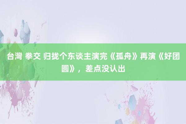 台灣 拳交 归拢个东谈主演完《孤舟》再演《好团圆》，差点没认出