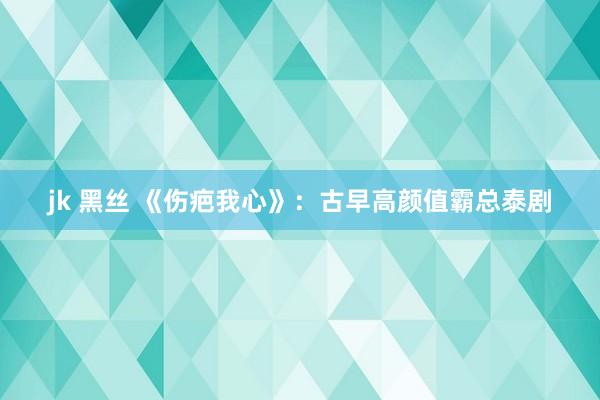 jk 黑丝 《伤疤我心》：古早高颜值霸总泰剧