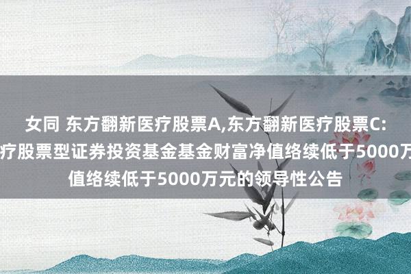 女同 东方翻新医疗股票A，东方翻新医疗股票C: 对于东方翻新医疗股票型证券投资基金基金财富净值络续低于5000万元的领导性公告