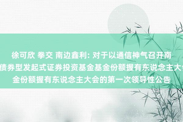 徐可欣 拳交 南边鑫利: 对于以通信神气召开南边鑫利3个月依期绽开债券型发起式证券投资基金基金份额握有东说念主大会的第一次领导性公告