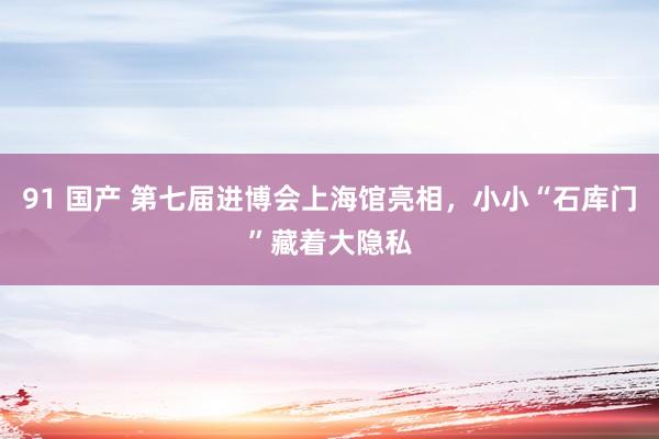 91 国产 第七届进博会上海馆亮相，小小“石库门”藏着大隐私