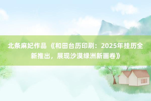 北条麻妃作品 《和田台历印刷：2025年挂历全新推出，展现沙漠绿洲新画卷》