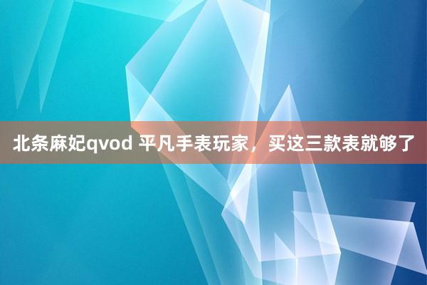 北条麻妃qvod 平凡手表玩家，买这三款表就够了