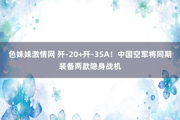 色妹妹激情网 歼-20+歼-35A！中国空军将同期装备两款隐身战机