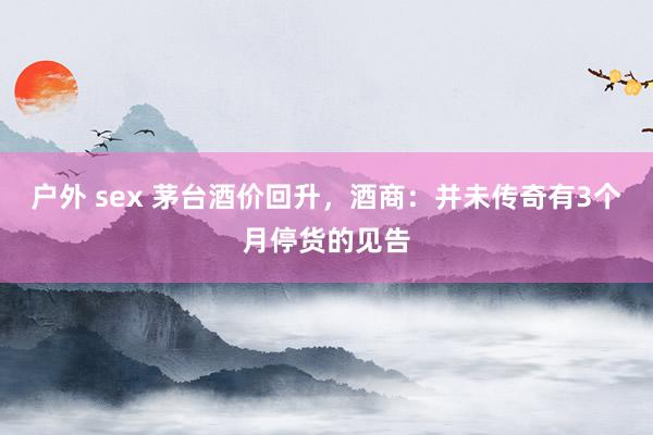 户外 sex 茅台酒价回升，酒商：并未传奇有3个月停货的见告