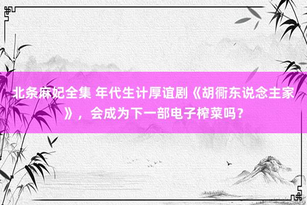 北条麻妃全集 年代生计厚谊剧《胡衕东说念主家》，会成为下一部电子榨菜吗？