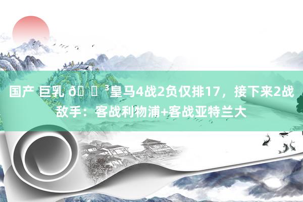 国产 巨乳 😳皇马4战2负仅排17，接下来2战敌手：客战利物浦+客战亚特兰大