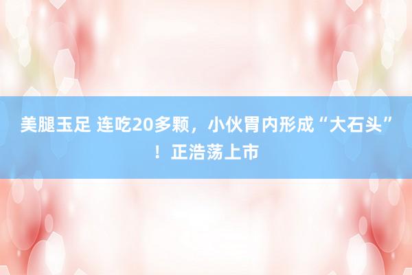 美腿玉足 连吃20多颗，小伙胃内形成“大石头”！正浩荡上市