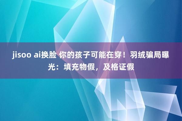 jisoo ai换脸 你的孩子可能在穿！羽绒骗局曝光：填充物假，及格证假