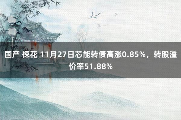 国产 探花 11月27日芯能转债高涨0.85%，转股溢价率51.88%