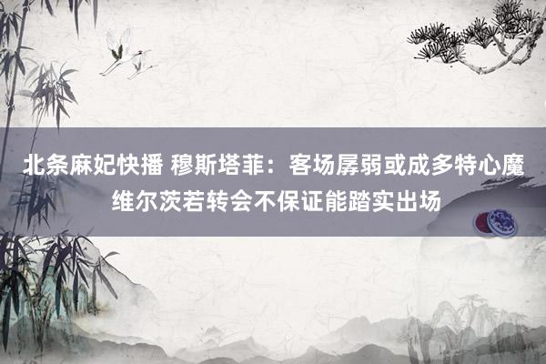 北条麻妃快播 穆斯塔菲：客场孱弱或成多特心魔 维尔茨若转会不保证能踏实出场