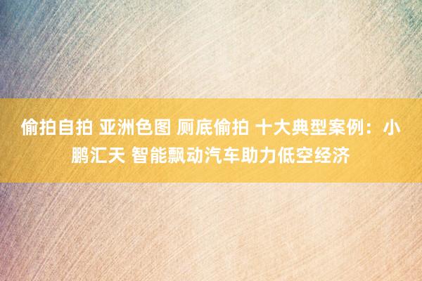 偷拍自拍 亚洲色图 厕底偷拍 十大典型案例：小鹏汇天 智能飘动汽车助力低空经济