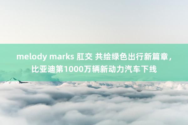 melody marks 肛交 共绘绿色出行新篇章，比亚迪第1000万辆新动力汽车下线