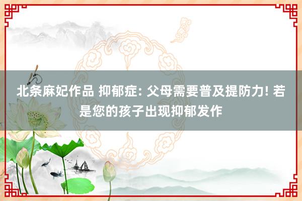 北条麻妃作品 抑郁症: 父母需要普及提防力! 若是您的孩子出现抑郁发作