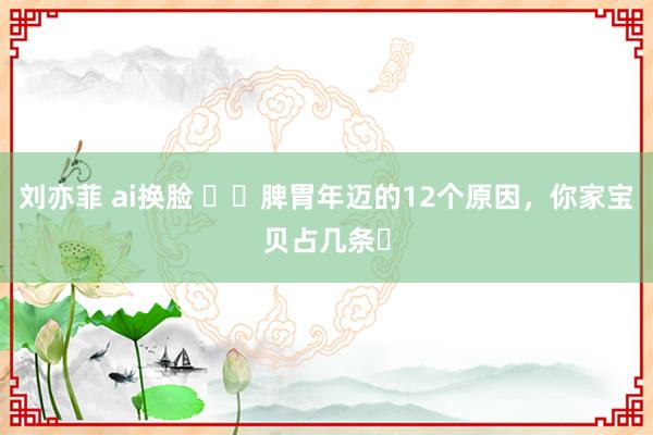 刘亦菲 ai换脸 ⚠️脾胃年迈的12个原因，你家宝贝占几条❓