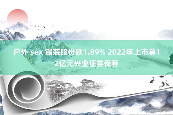 户外 sex 锡装股份跌1.89% 2022年上市募12亿元兴业证券保荐