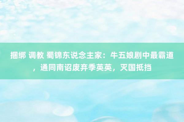 捆绑 调教 蜀锦东说念主家：牛五娘剧中最霸道，通同南诏废弃季英英，灭国抵挡