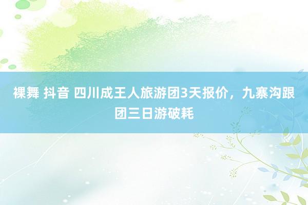 裸舞 抖音 四川成王人旅游团3天报价，九寨沟跟团三日游破耗