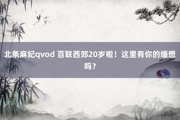 北条麻妃qvod 百联西郊20岁啦！这里有你的缅想吗？