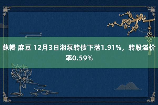 蘇暢 麻豆 12月3日湘泵转债下落1.91%，转股溢价率0.59%