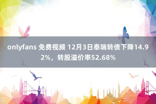 onlyfans 免费视频 12月3日泰瑞转债下降14.92%，转股溢价率52.68%