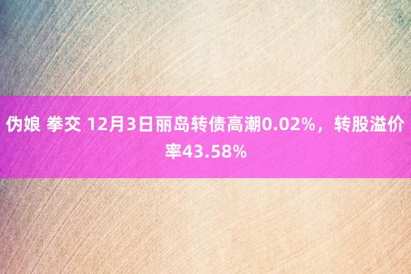 伪娘 拳交 12月3日丽岛转债高潮0.02%，转股溢价率43.58%