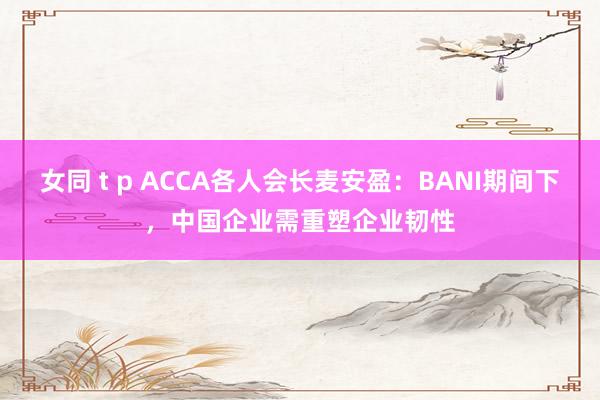 女同 t p ACCA各人会长麦安盈：BANI期间下，中国企业需重塑企业韧性