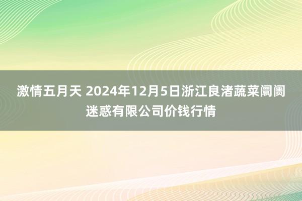 激情五月天 2024年12月5日浙江良渚蔬菜阛阓迷惑有限公司价钱行情