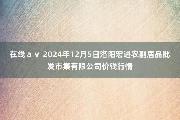 在线ａｖ 2024年12月5日洛阳宏进农副居品批发市集有限公司价钱行情