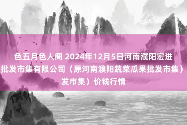 色五月色人阁 2024年12月5日河南濮阳宏进农副产物批发市集有限公司（原河南濮阳蔬菜瓜果批发市集）价钱行情