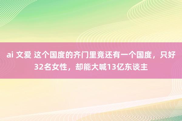 ai 文爱 这个国度的齐门里竟还有一个国度，只好32名女性，却能大喊13亿东谈主