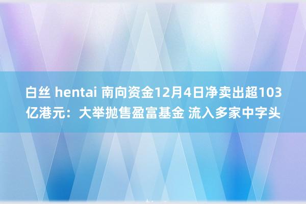 白丝 hentai 南向资金12月4日净卖出超103亿港元：大举抛售盈富基金 流入多家中字头