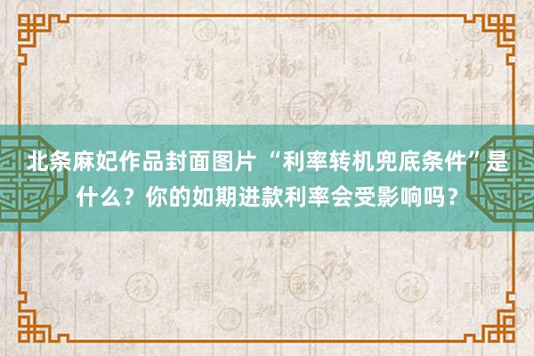 北条麻妃作品封面图片 “利率转机兜底条件”是什么？你的如期进款利率会受影响吗？