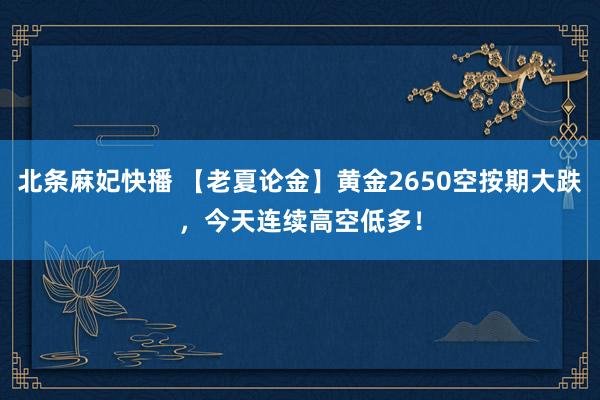 北条麻妃快播 【老夏论金】黄金2650空按期大跌，今天连续高空低多！