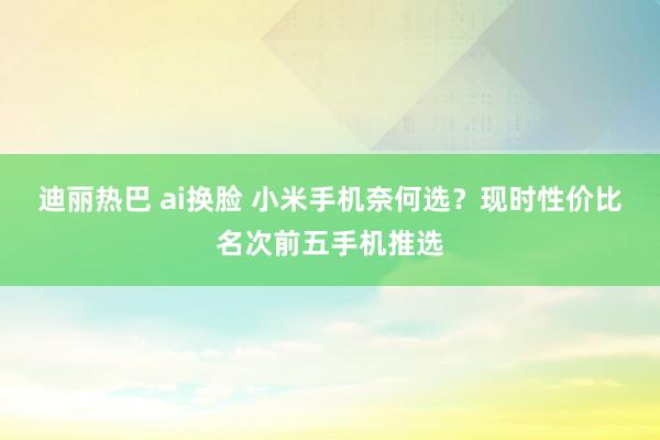 迪丽热巴 ai换脸 小米手机奈何选？现时性价比名次前五手机推选