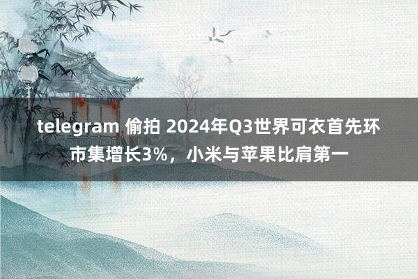 telegram 偷拍 2024年Q3世界可衣首先环市集增长3%，小米与苹果比肩第一