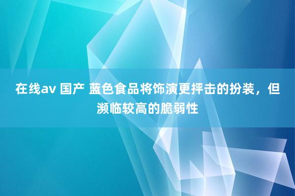 在线av 国产 蓝色食品将饰演更抨击的扮装，但濒临较高的脆弱性