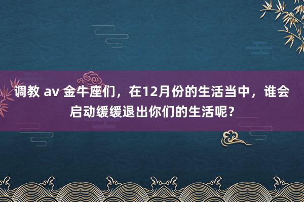 调教 av 金牛座们，在12月份的生活当中，谁会启动缓缓退出你们的生活呢？