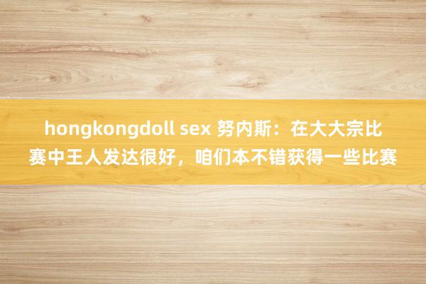 hongkongdoll sex 努内斯：在大大宗比赛中王人发达很好，咱们本不错获得一些比赛