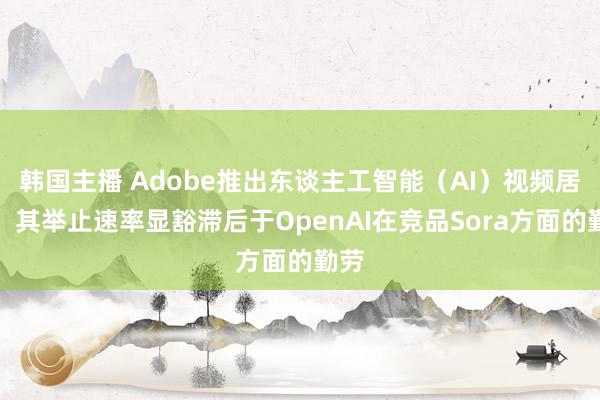 韩国主播 Adobe推出东谈主工智能（AI）视频居品，其举止速率显豁滞后于OpenAI在竞品Sora方面的勤劳