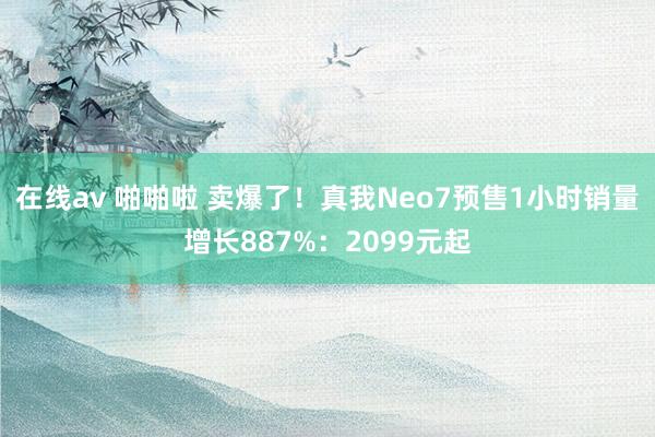 在线av 啪啪啦 卖爆了！真我Neo7预售1小时销量增长887%：2099元起