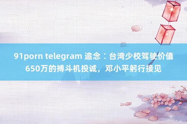 91porn telegram 追念∶台湾少校驾驶价值650万的搏斗机投诚，邓小平躬行接见