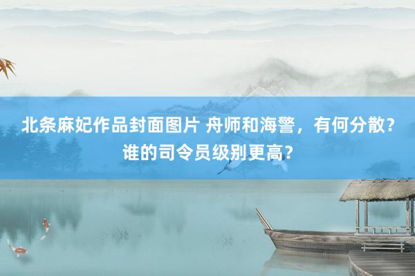 北条麻妃作品封面图片 舟师和海警，有何分散？谁的司令员级别更高？