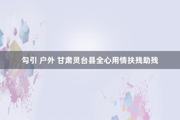 勾引 户外 甘肃灵台县全心用情扶残助残