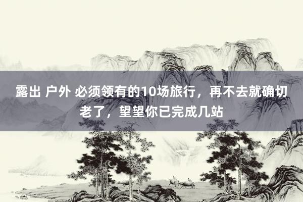 露出 户外 必须领有的10场旅行，再不去就确切老了，望望你已完成几站