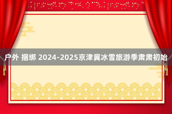 户外 捆绑 2024-2025京津冀冰雪旅游季肃肃初始