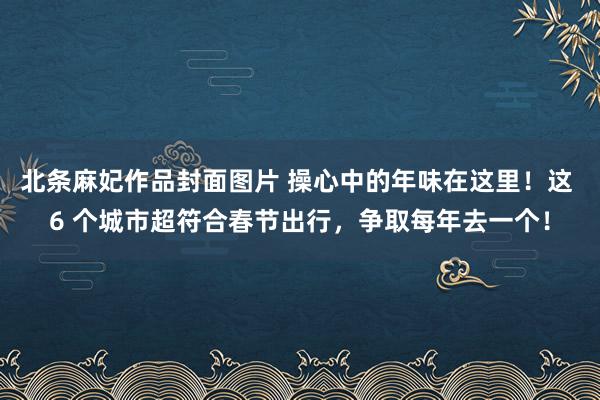 北条麻妃作品封面图片 操心中的年味在这里！这 6 个城市超符合春节出行，争取每年去一个！