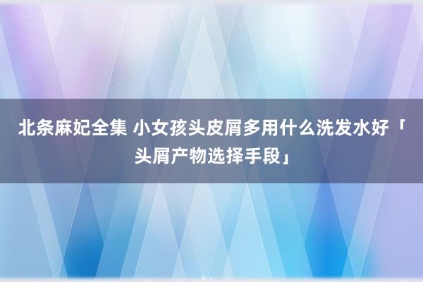 北条麻妃全集 小女孩头皮屑多用什么洗发水好「头屑产物选择手段」