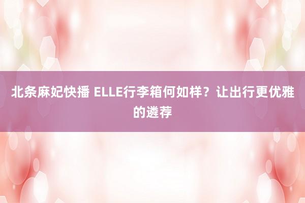 北条麻妃快播 ELLE行李箱何如样？让出行更优雅的遴荐