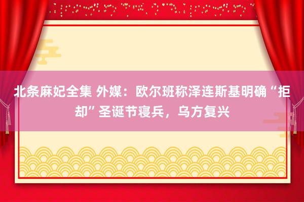 北条麻妃全集 外媒：欧尔班称泽连斯基明确“拒却”圣诞节寝兵，乌方复兴